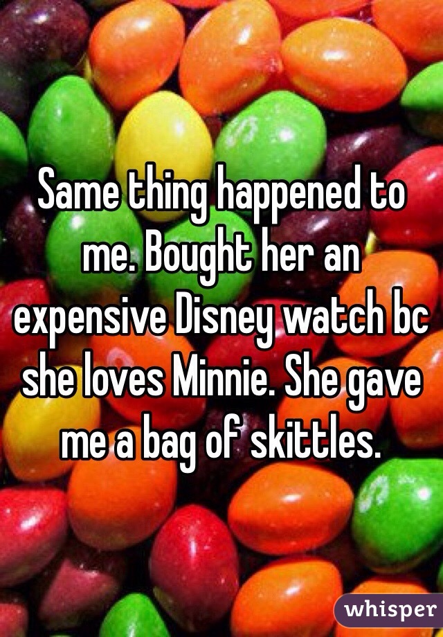 Same thing happened to me. Bought her an expensive Disney watch bc she loves Minnie. She gave me a bag of skittles. 