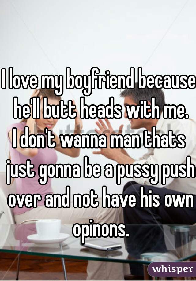 I love my boyfriend because he'll butt heads with me.
I don't wanna man thats just gonna be a pussy push over and not have his own opinons.