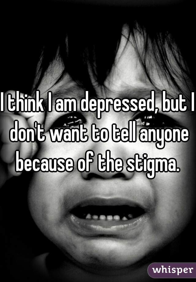 I think I am depressed, but I don't want to tell anyone because of the stigma. 