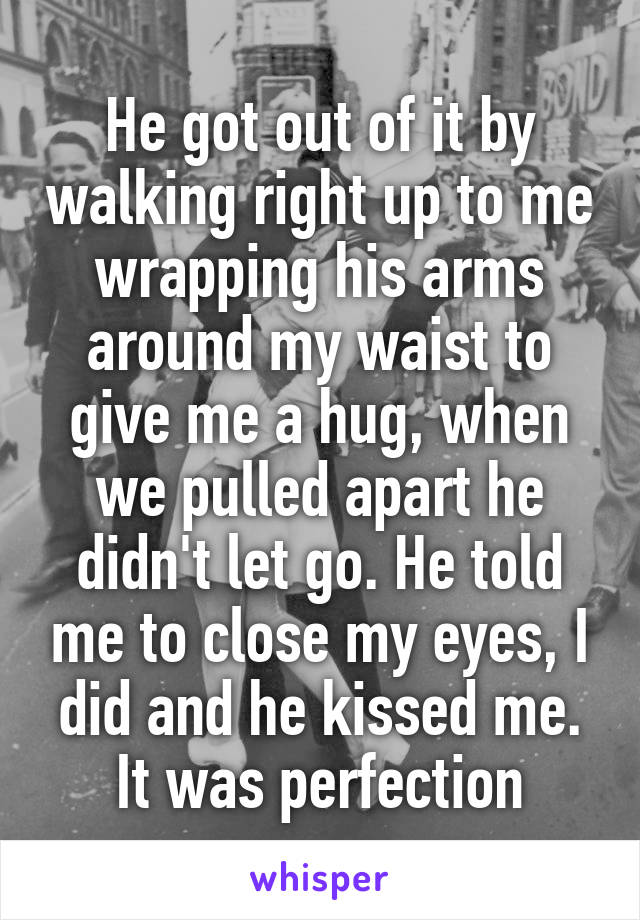 He got out of it by walking right up to me wrapping his arms around my waist to give me a hug, when we pulled apart he didn't let go. He told me to close my eyes, I did and he kissed me. It was perfection