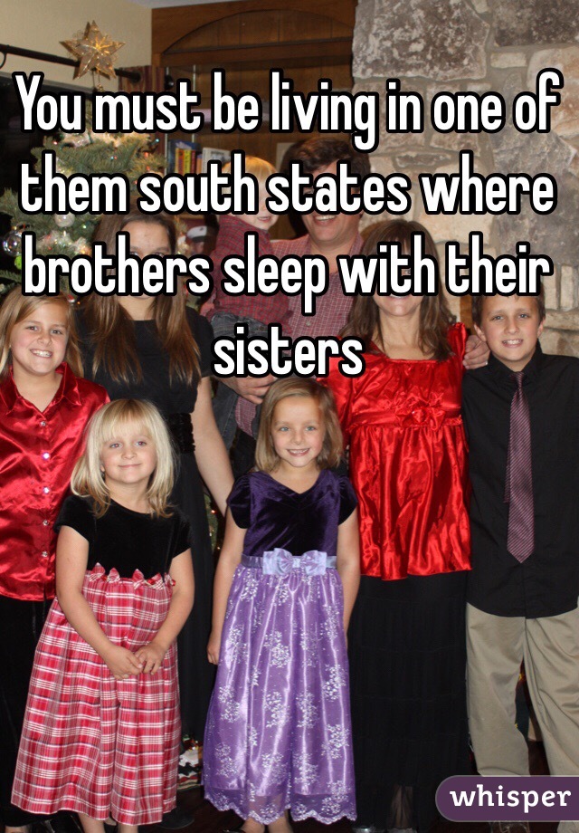 You must be living in one of them south states where brothers sleep with their sisters 