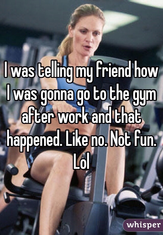 I was telling my friend how I was gonna go to the gym after work and that happened. Like no. Not fun. Lol
