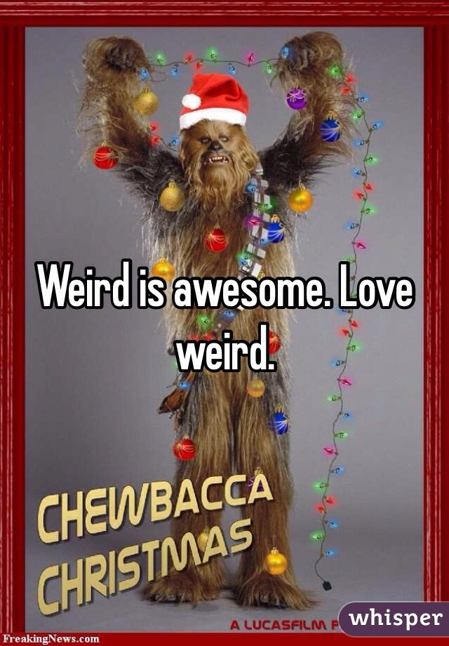Weird is awesome. Love weird. 