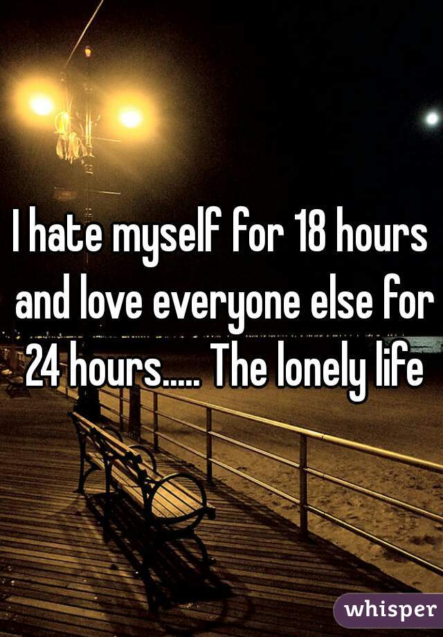 I hate myself for 18 hours and love everyone else for 24 hours..... The lonely life