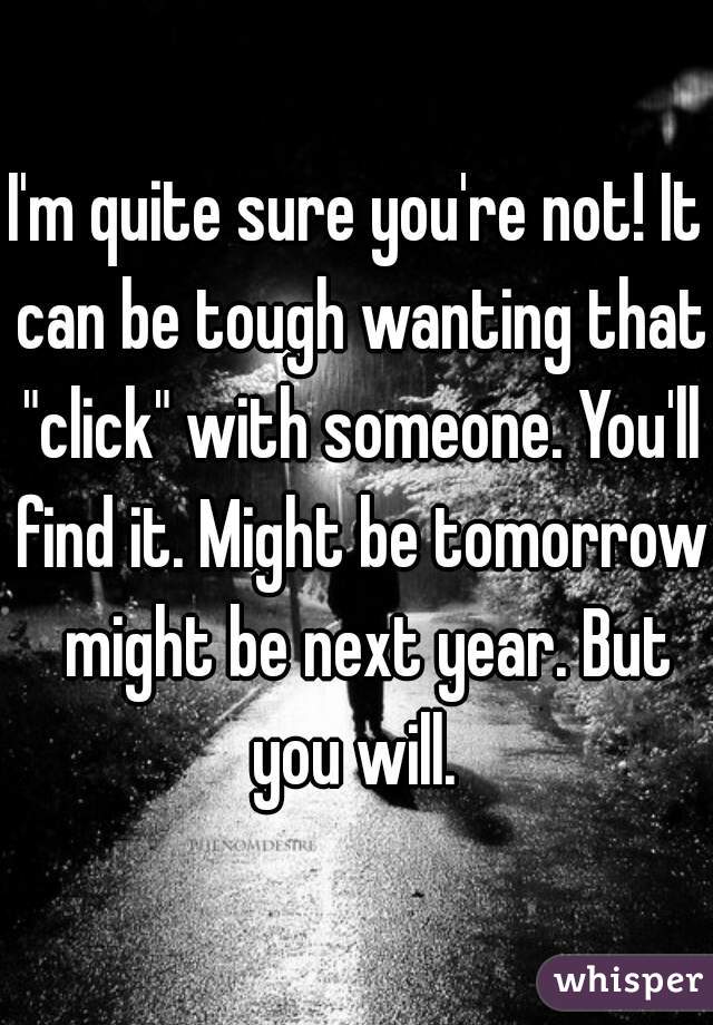 I'm quite sure you're not! It can be tough wanting that "click" with someone. You'll find it. Might be tomorrow  might be next year. But you will. 