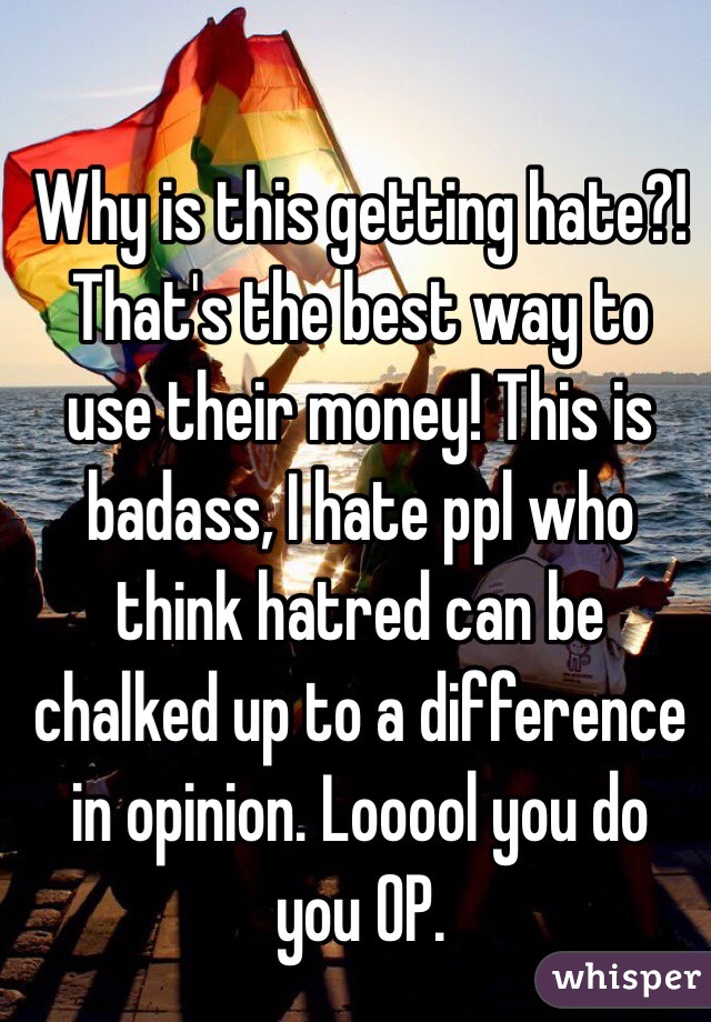 Why is this getting hate?! That's the best way to use their money! This is badass, I hate ppl who think hatred can be chalked up to a difference in opinion. Looool you do you OP.