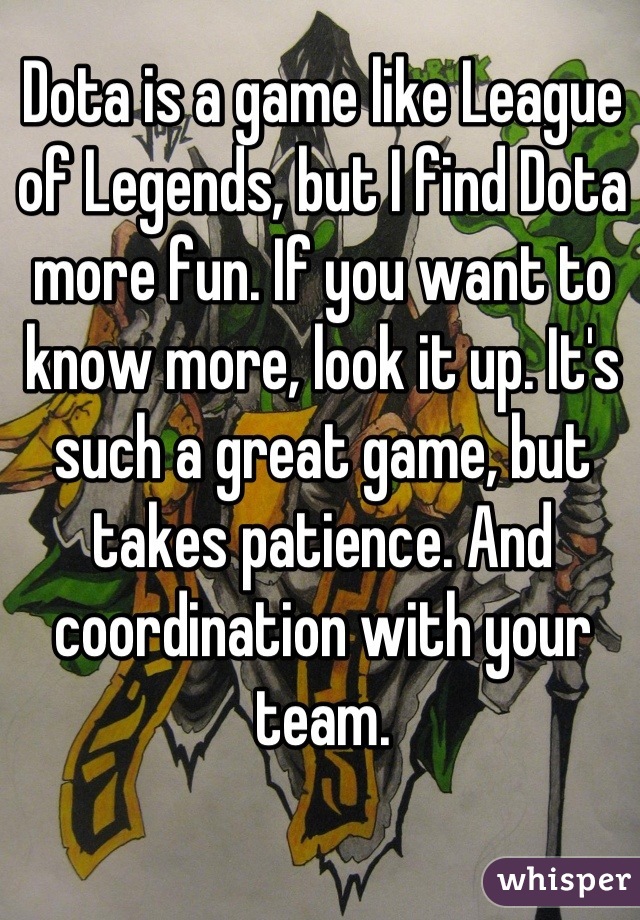 Dota is a game like League of Legends, but I find Dota more fun. If you want to know more, look it up. It's such a great game, but takes patience. And coordination with your team.