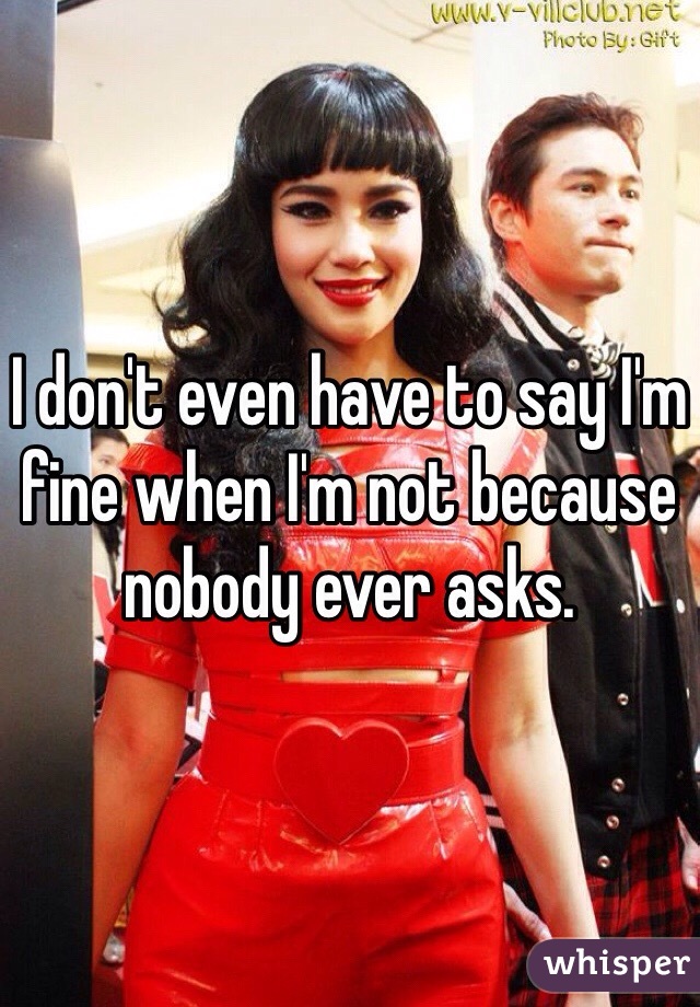 I don't even have to say I'm fine when I'm not because nobody ever asks.