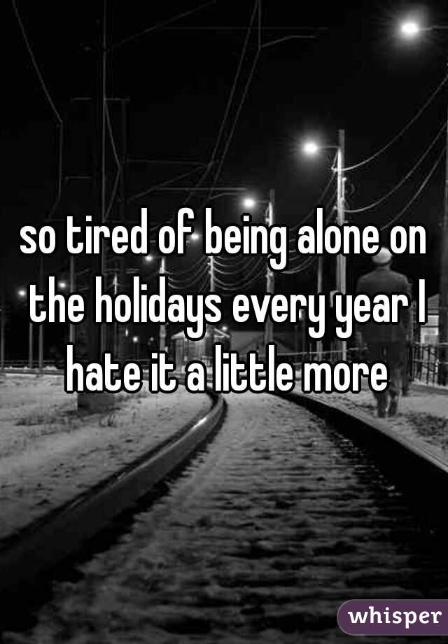 so tired of being alone on the holidays every year I hate it a little more