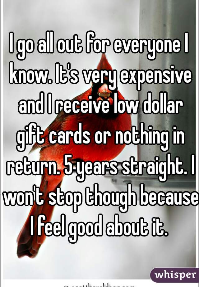 I go all out for everyone I know. It's very expensive and I receive low dollar gift cards or nothing in return. 5 years straight. I won't stop though because I feel good about it. 