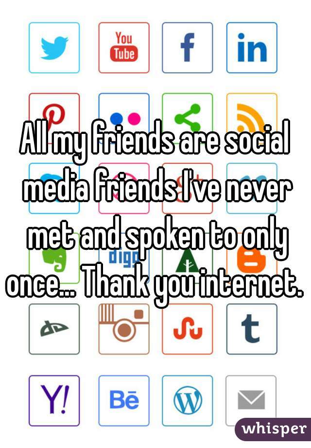 All my friends are social media friends I've never met and spoken to only once... Thank you internet. 
