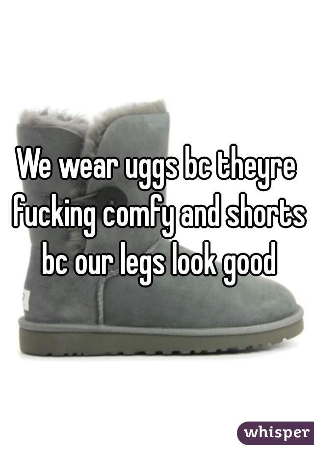 We wear uggs bc theyre fucking comfy and shorts bc our legs look good