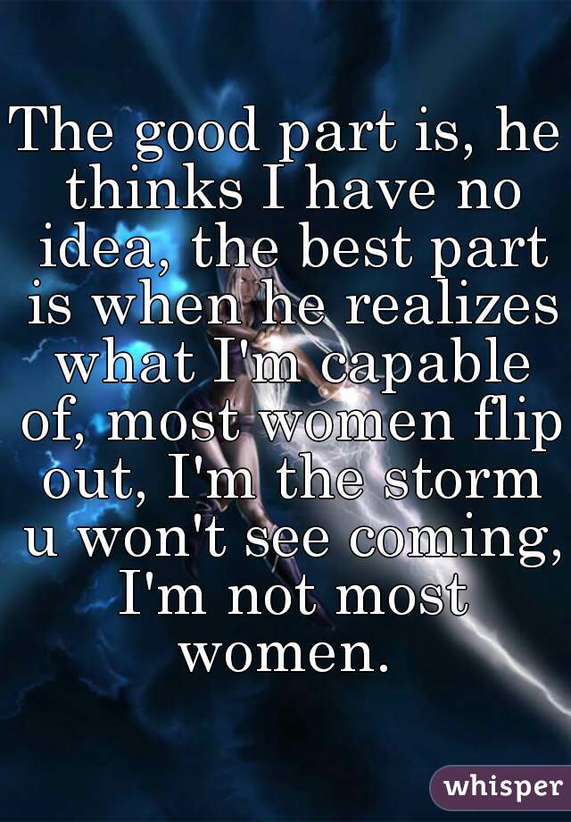 The good part is, he thinks I have no idea, the best part is when he realizes what I'm capable of, most women flip out, I'm the storm u won't see coming, I'm not most women. 
