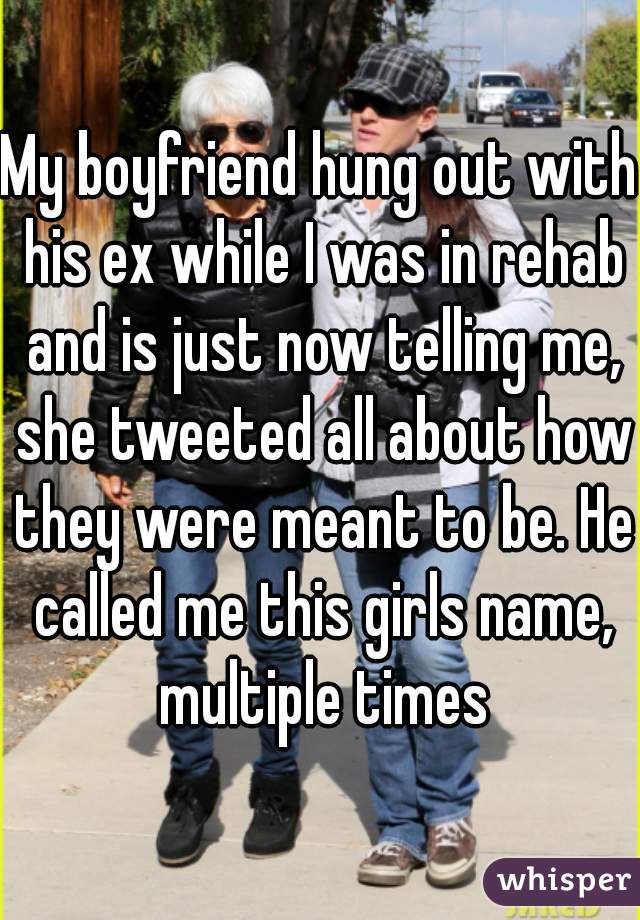 My boyfriend hung out with his ex while I was in rehab and is just now telling me, she tweeted all about how they were meant to be. He called me this girls name, multiple times