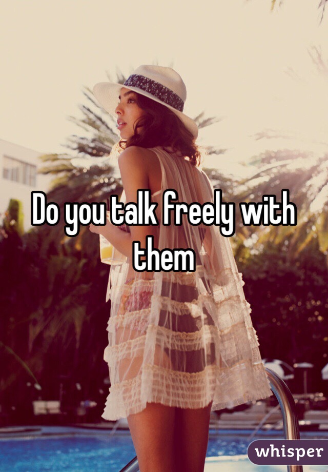 Do you talk freely with them 