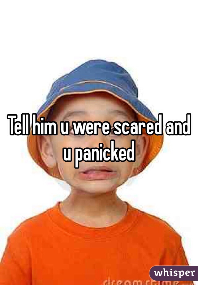 Tell him u were scared and u panicked 