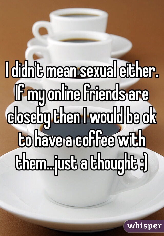 I didn't mean sexual either. If my online friends are closeby then I would be ok to have a coffee with them...just a thought :)