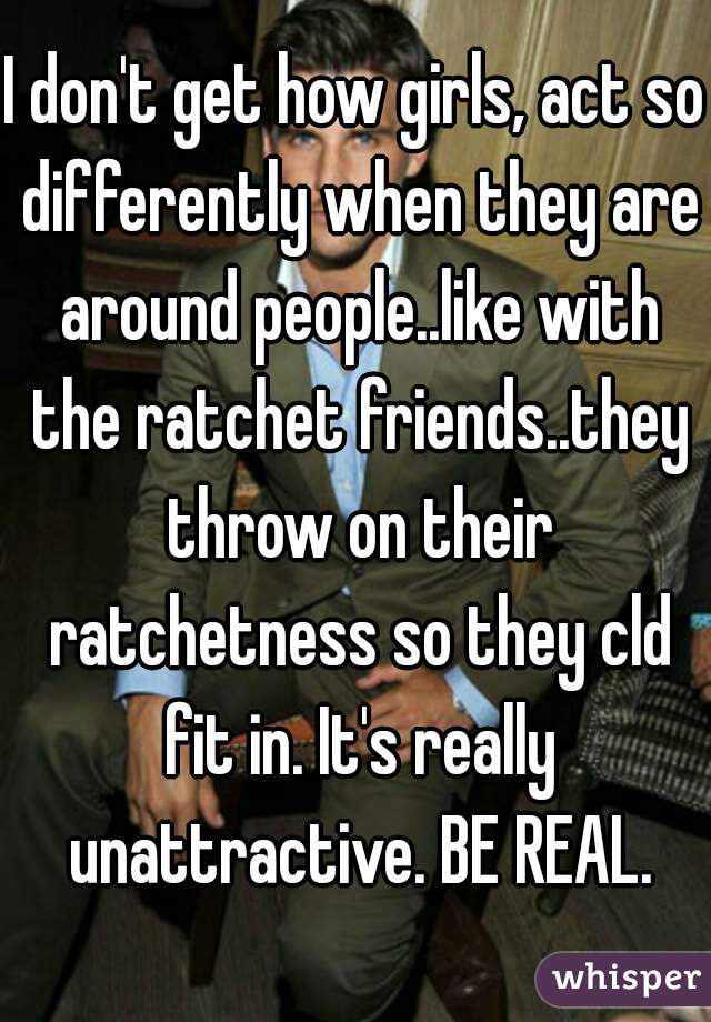 I don't get how girls, act so differently when they are around people..like with the ratchet friends..they throw on their ratchetness so they cld fit in. It's really unattractive. BE REAL.