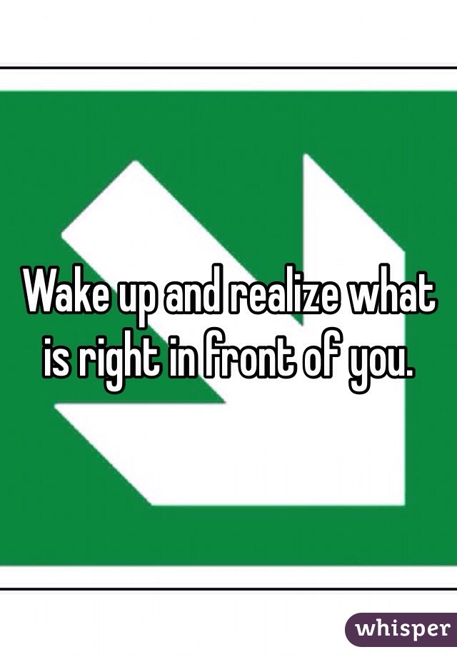 Wake up and realize what is right in front of you. 