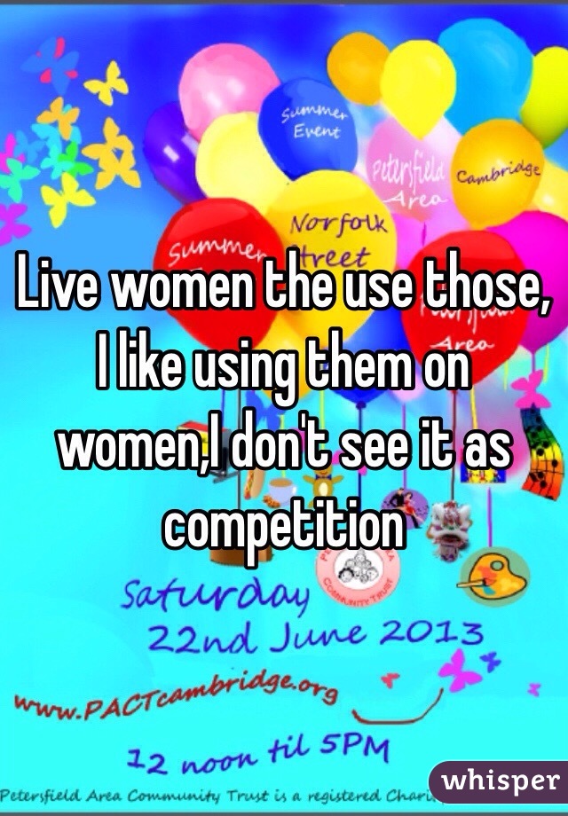 Live women the use those, I like using them on women,I don't see it as competition 