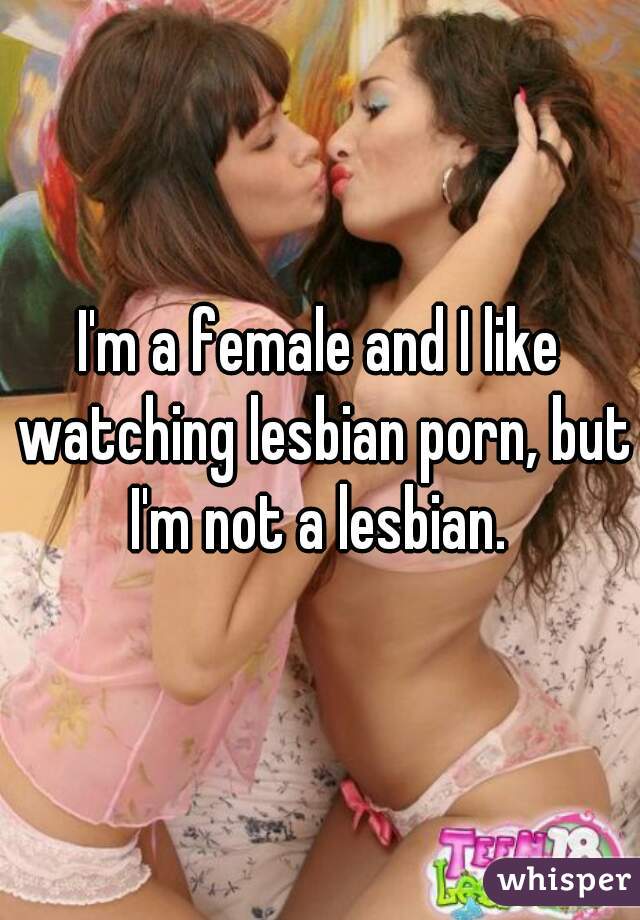 I'm a female and I like watching lesbian porn, but I'm not a lesbian. 