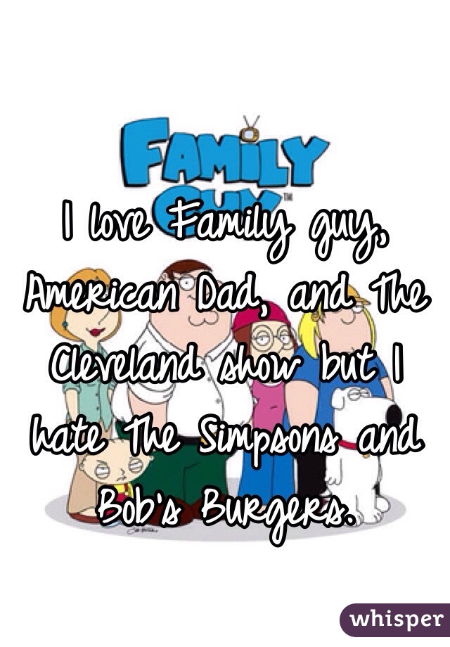 I love Family guy, American Dad, and The Cleveland show but I hate The Simpsons and Bob's Burgers.