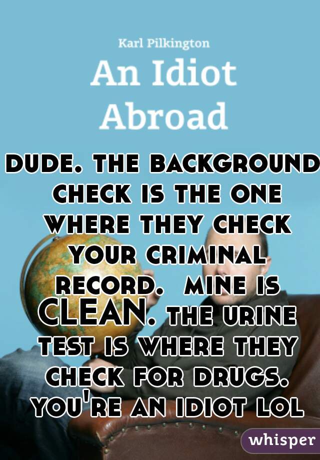 dude. the background check is the one where they check your criminal record.  mine is CLEAN. the urine test is where they check for drugs. you're an idiot lol