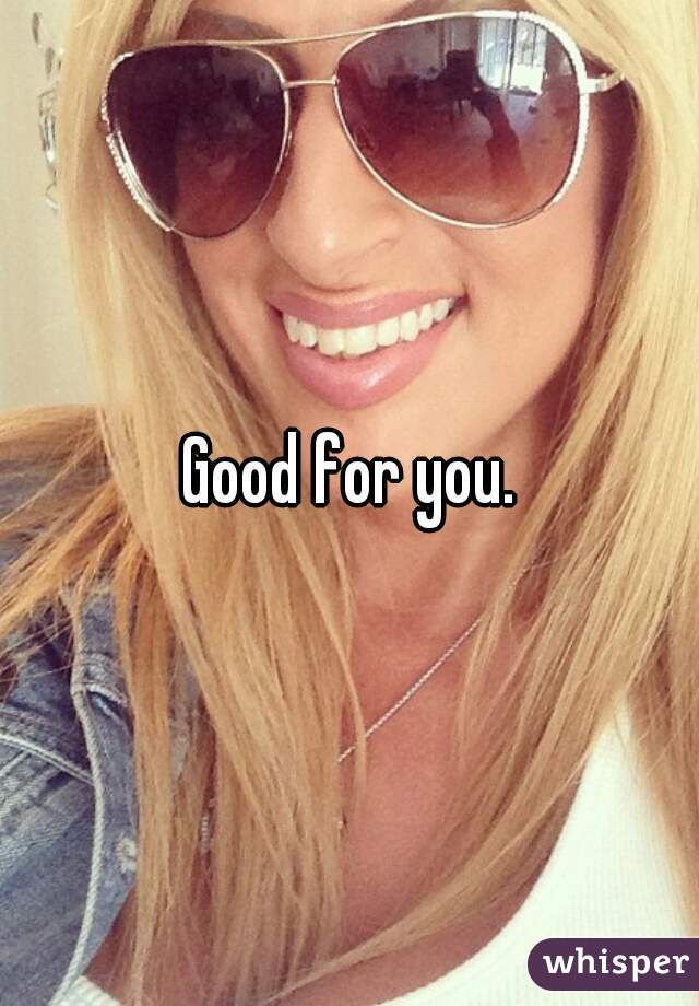 Good for you.