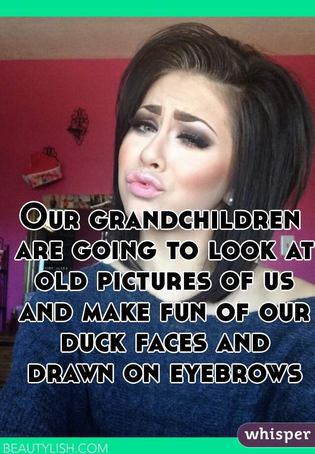 Our grandchildren are going to look at old pictures of us and make fun of our duck faces and drawn on eyebrows