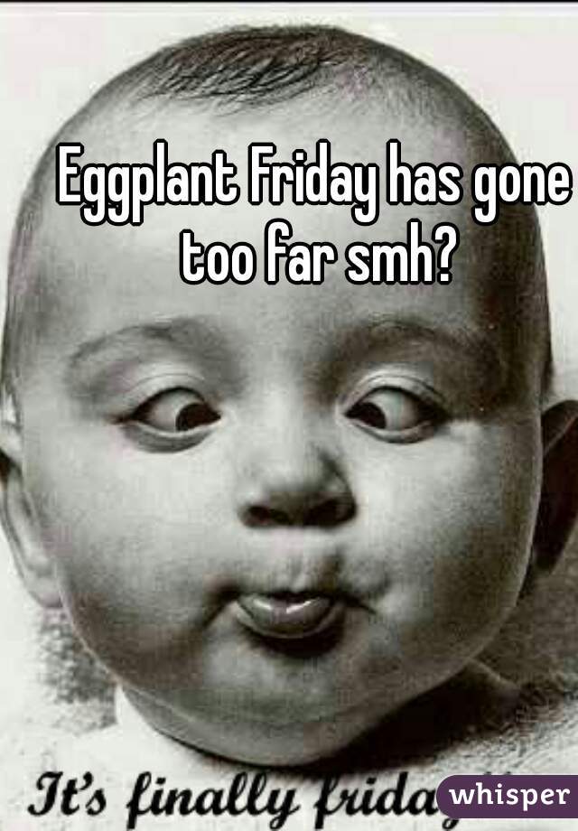 Eggplant Friday has gone too far smh?