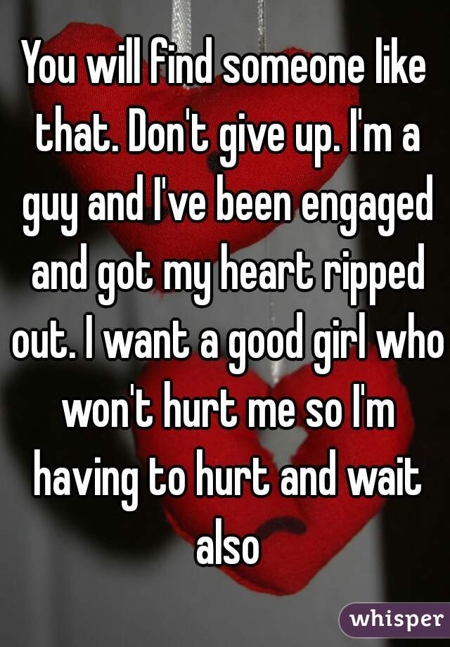 You will find someone like that. Don't give up. I'm a guy and I've been engaged and got my heart ripped out. I want a good girl who won't hurt me so I'm having to hurt and wait also