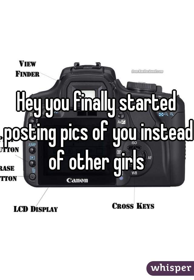 Hey you finally started posting pics of you instead of other girls 
