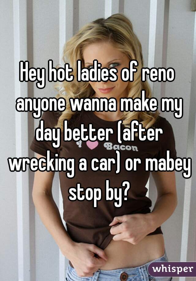 Hey hot ladies of reno anyone wanna make my day better (after wrecking a car) or mabey stop by?