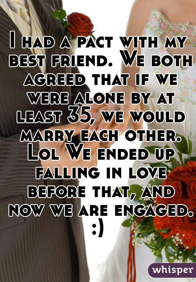 I had a pact with my best friend. We both agreed that if we were alone by at least 35, we would marry each other. Lol We ended up falling in love before that, and now we are engaged.
:)