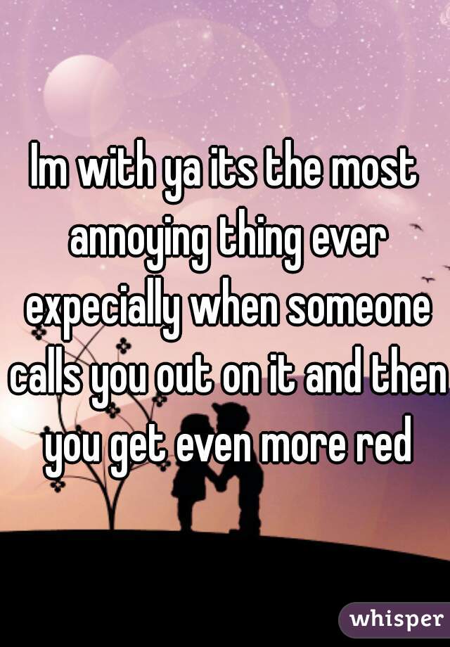 Im with ya its the most annoying thing ever expecially when someone calls you out on it and then you get even more red