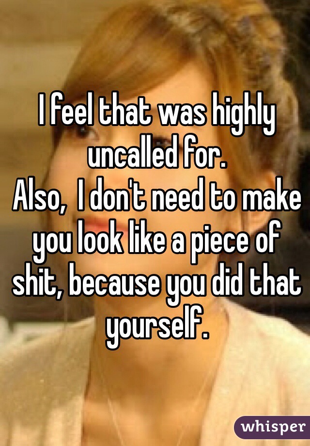 I feel that was highly uncalled for.
Also,  I don't need to make you look like a piece of shit, because you did that yourself.