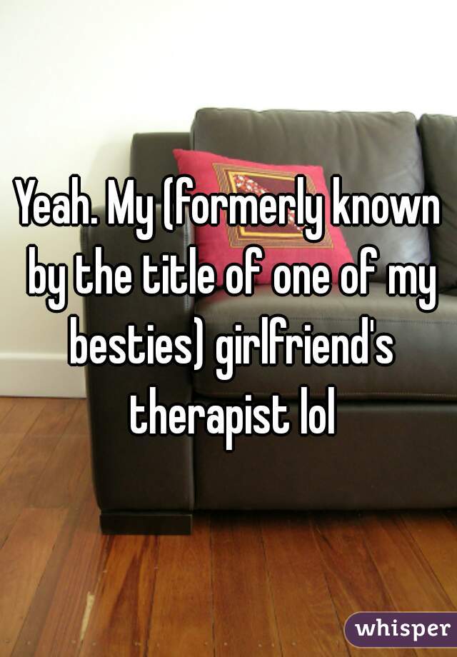 Yeah. My (formerly known by the title of one of my besties) girlfriend's therapist lol
