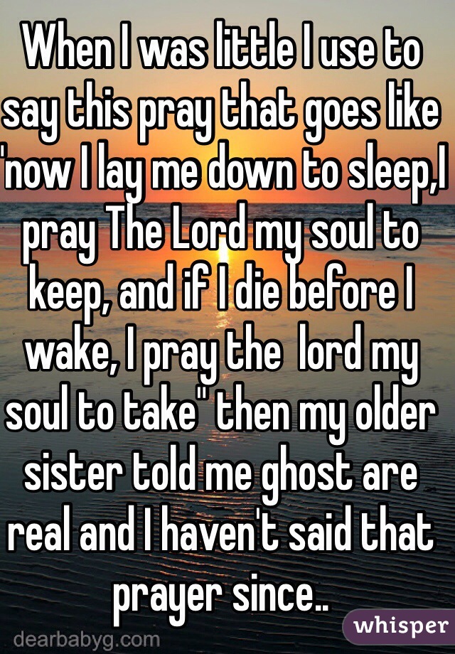When I was little I use to say this pray that goes like "now I lay me down to sleep,I pray The Lord my soul to keep, and if I die before I wake, I pray the  lord my soul to take" then my older sister told me ghost are real and I haven't said that prayer since..