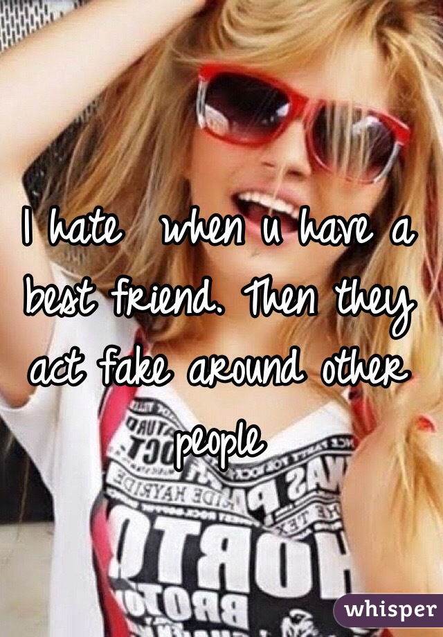 I hate  when u have a best friend. Then they act fake around other people