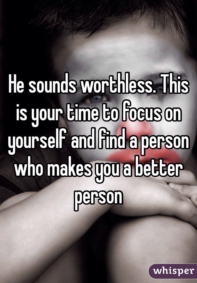 He sounds worthless. This is your time to focus on yourself and find a person who makes you a better person