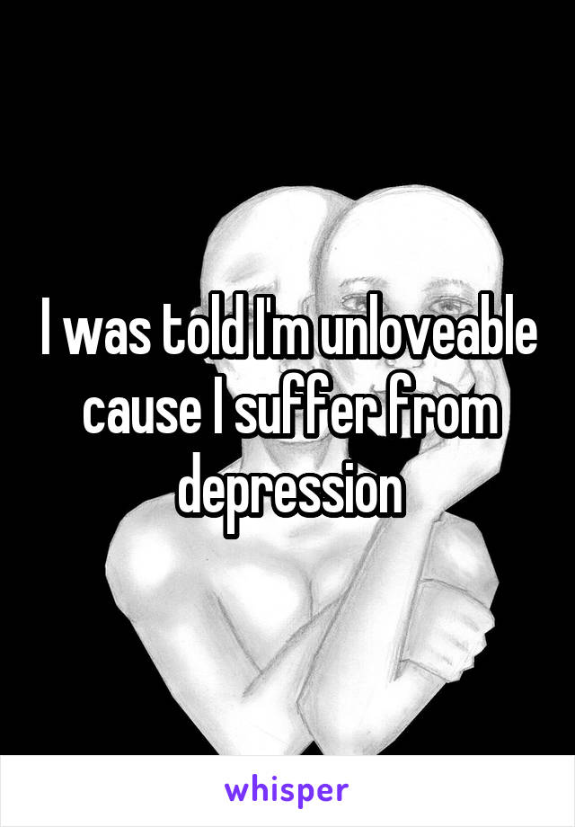 I was told I'm unloveable cause I suffer from depression