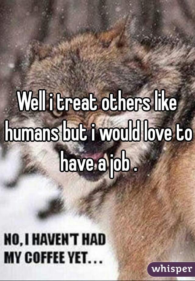 Well i treat others like humans but i would love to have a job .