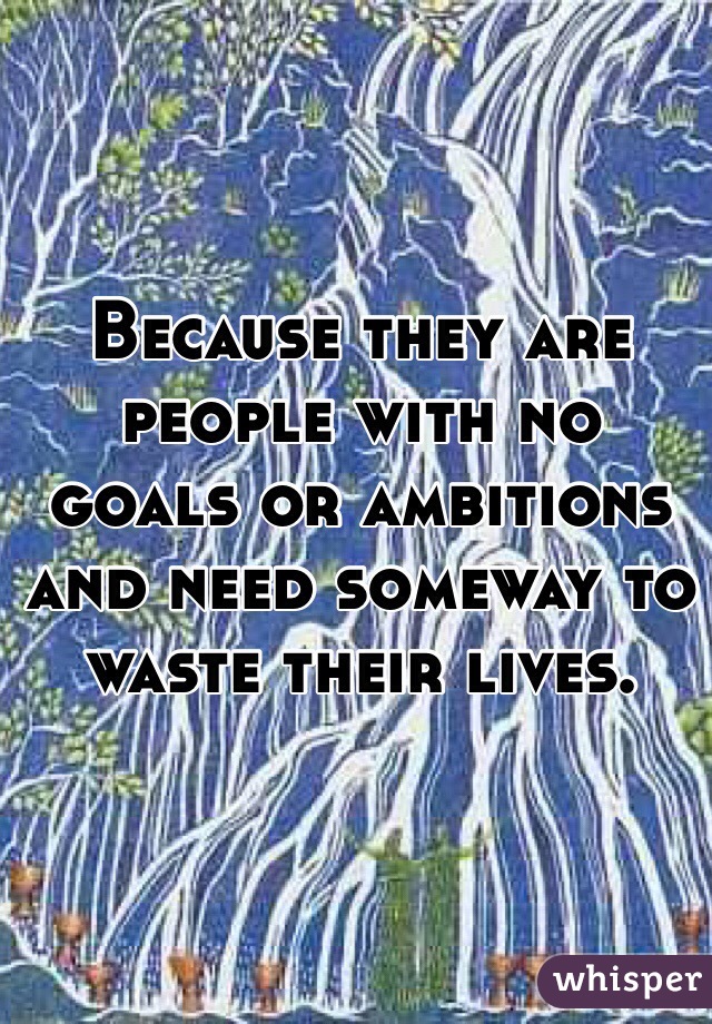 Because they are people with no goals or ambitions and need someway to waste their lives. 