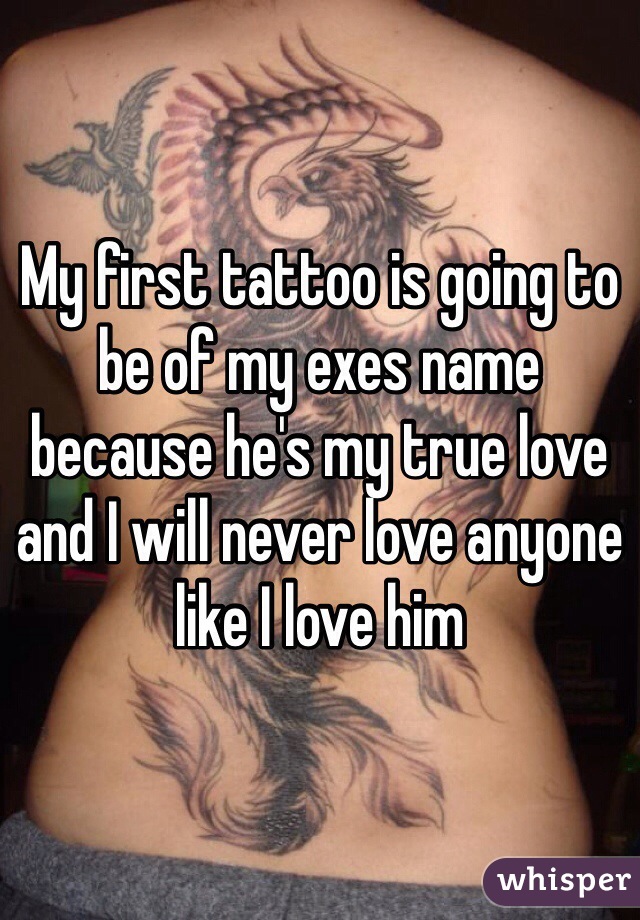 My first tattoo is going to be of my exes name because he's my true love and I will never love anyone like I love him 