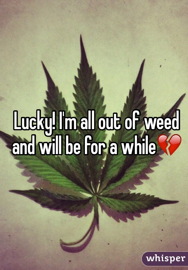 Lucky! I'm all out of weed and will be for a while💔