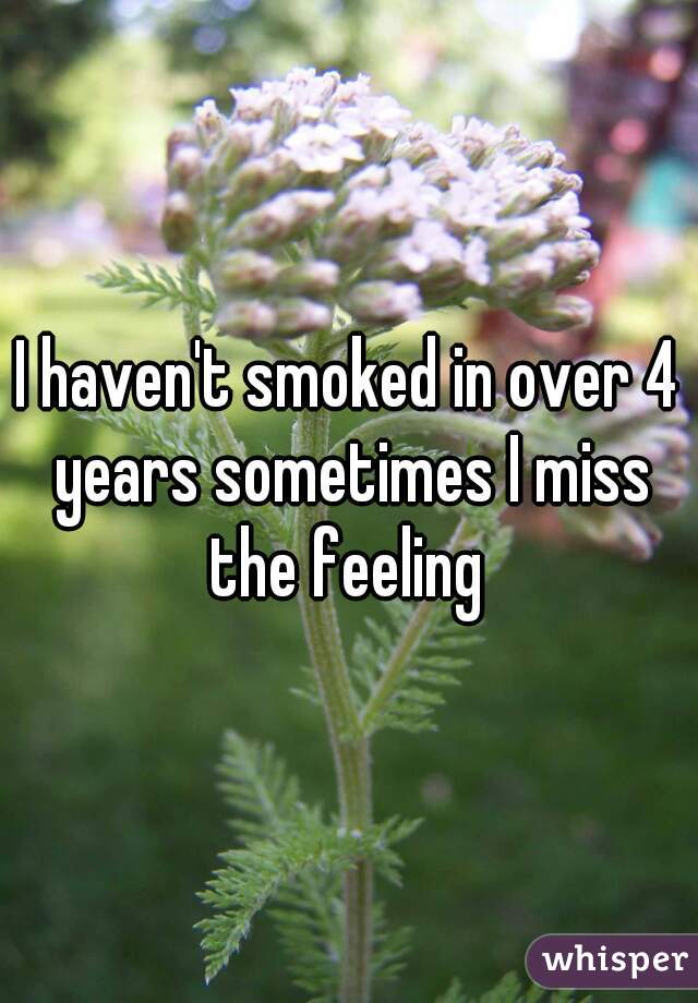 I haven't smoked in over 4 years sometimes I miss the feeling 