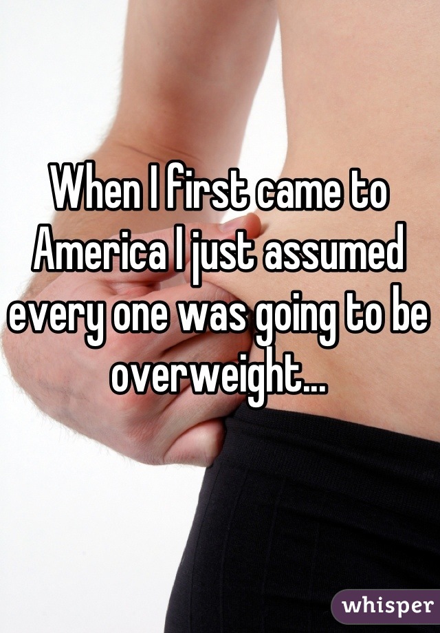 When I first came to America I just assumed every one was going to be overweight...