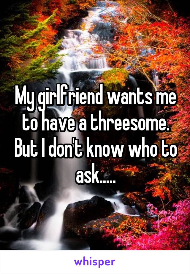 My girlfriend wants me to have a threesome. But I don't know who to ask.....
