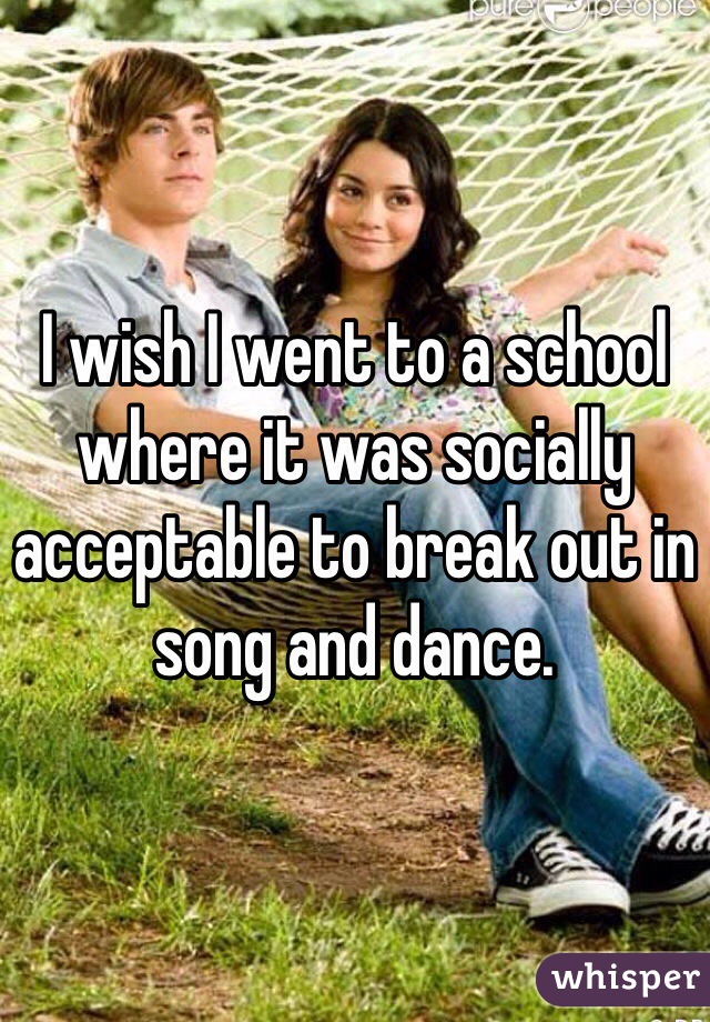 I wish I went to a school where it was socially acceptable to break out in song and dance.