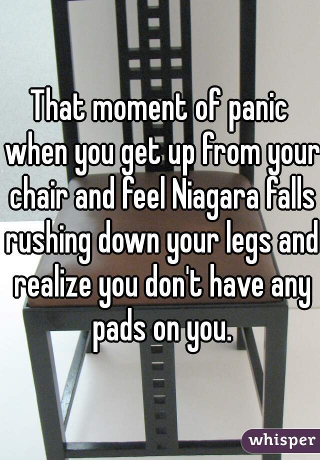 That moment of panic when you get up from your chair and feel Niagara falls rushing down your legs and realize you don't have any pads on you.
